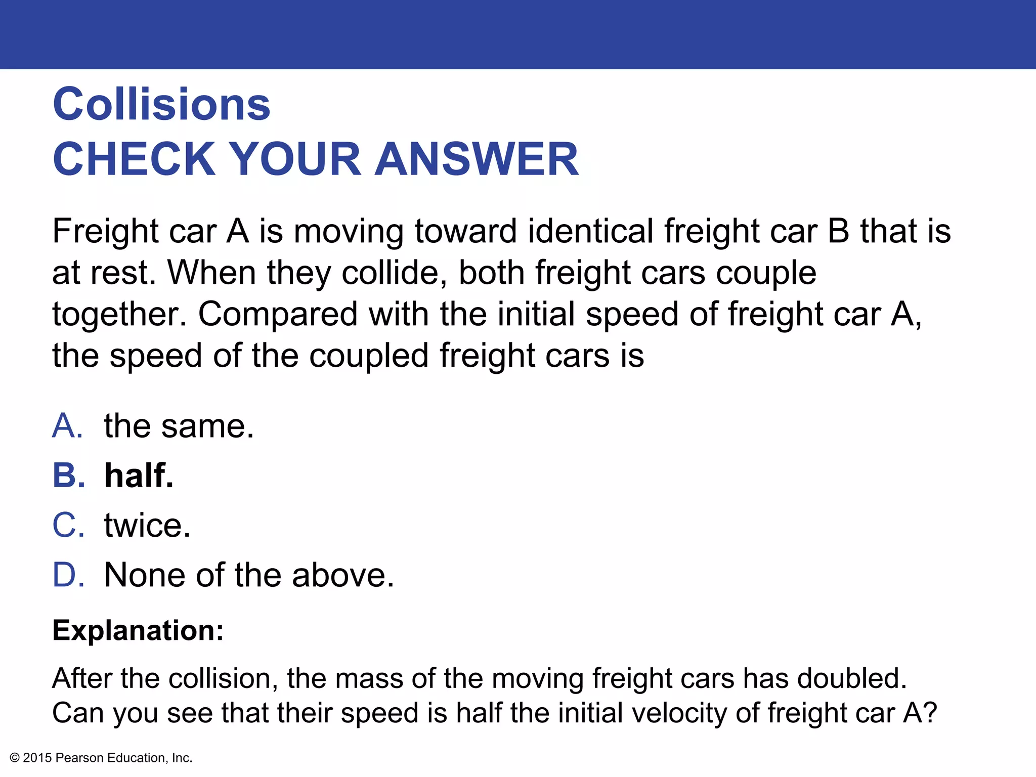 Collisions
CHECK YOUR ANSWER
Freight car A is moving toward identical freight car B that is
at rest. When they collide, both freight cars couple
together. Compared with the initial speed of freight car A,
the speed of the coupled freight cars is
A. the same.
B. half.
C. twice.
D. None of the above.
Explanation:
After the collision, the mass of the moving freight cars has doubled.
Can you see that their speed is half the initial velocity of freight car A?
© 2015 Pearson Education, Inc.
 