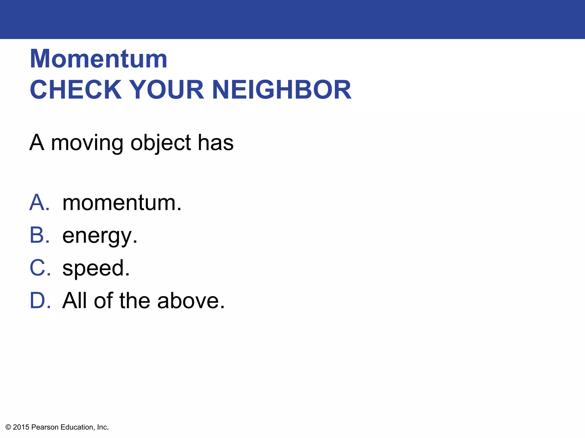 Momentum
CHECK YOUR NEIGHBOR
A moving object has
A. momentum.
B. energy.
C. speed.
D. All of the above.
© 2015 Pearson Education, Inc.
 