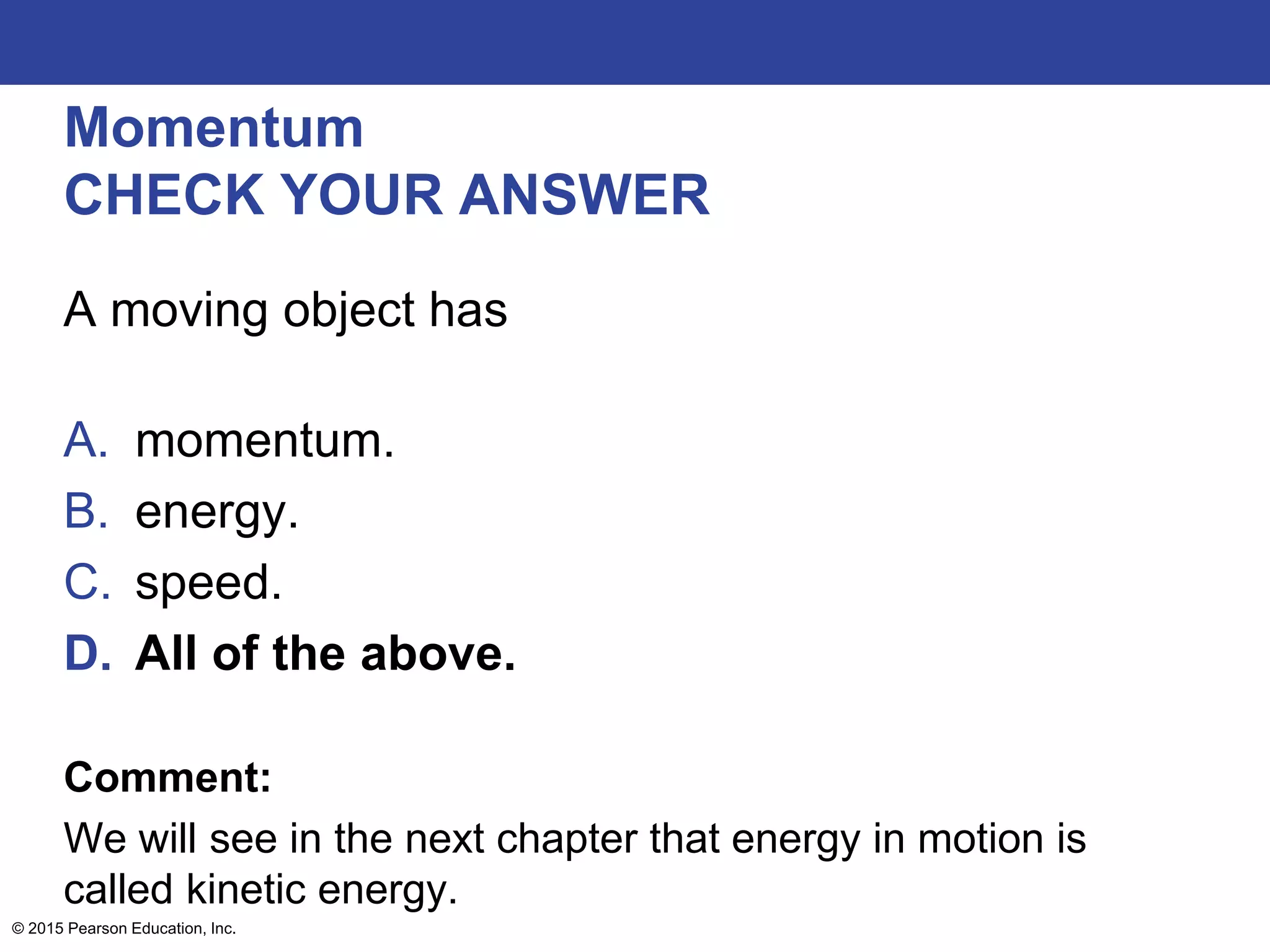 Momentum
CHECK YOUR ANSWER
A moving object has
A. momentum.
B. energy.
C. speed.
D. All of the above.
Comment:
We will see in the next chapter that energy in motion is
called kinetic energy.
© 2015 Pearson Education, Inc.
 
