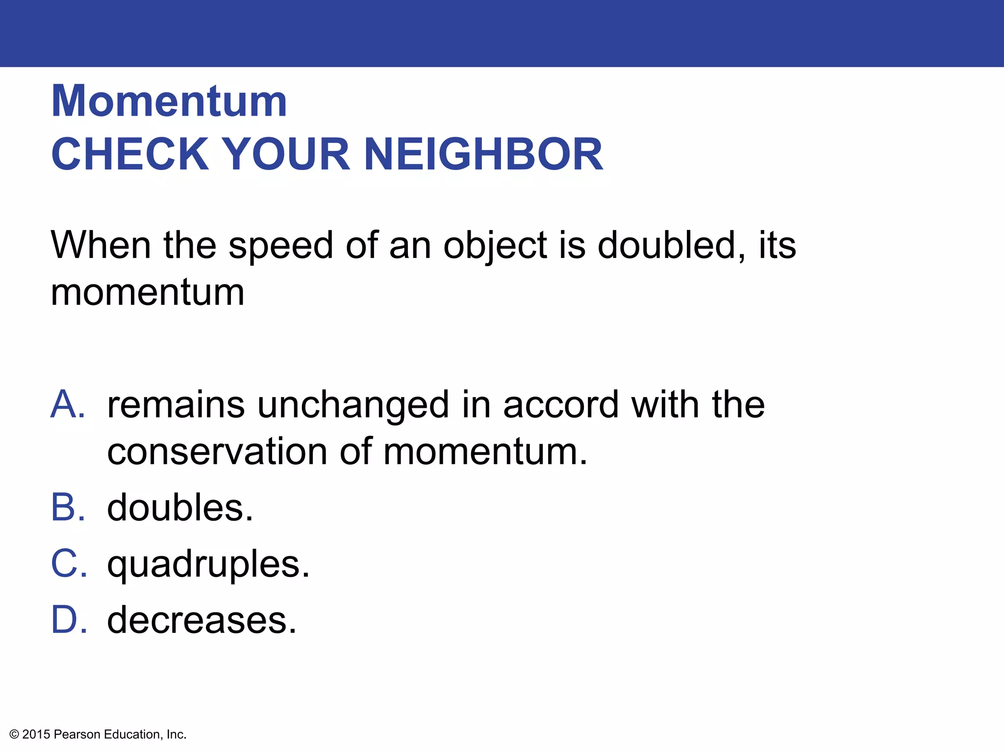 Momentum
CHECK YOUR NEIGHBOR
When the speed of an object is doubled, its
momentum
A. remains unchanged in accord with the
conservation of momentum.
B. doubles.
C. quadruples.
D. decreases.
© 2015 Pearson Education, Inc.
 
