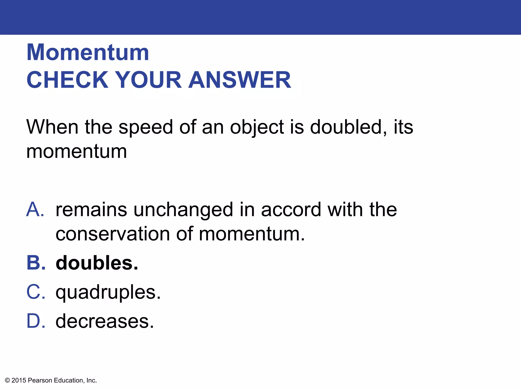 Momentum
CHECK YOUR ANSWER
When the speed of an object is doubled, its
momentum
A. remains unchanged in accord with the
conservation of momentum.
B. doubles.
C. quadruples.
D. decreases.
© 2015 Pearson Education, Inc.
 