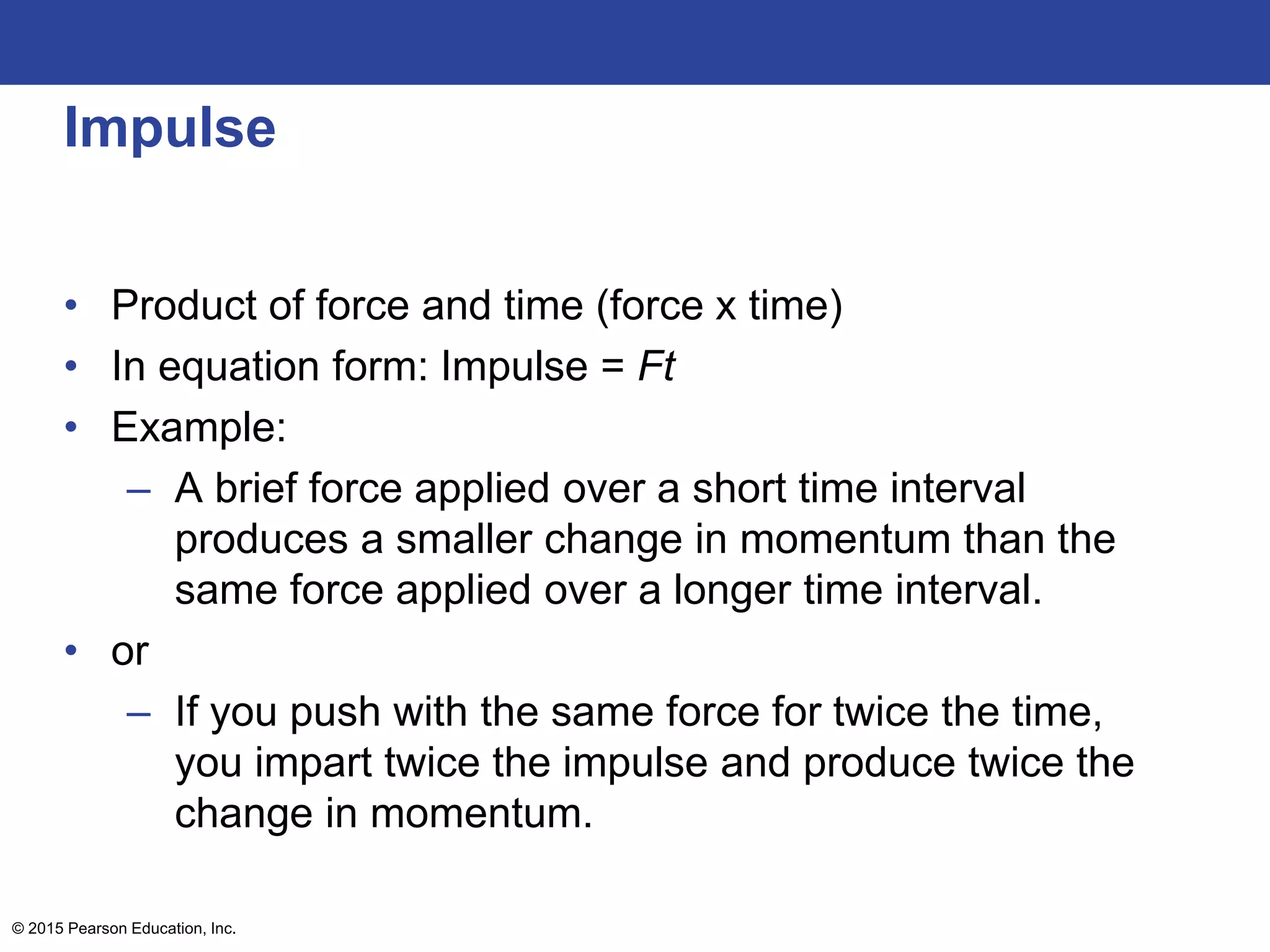 Impulse
• Product of force and time (force x time)
• In equation form: Impulse = Ft
• Example:
– A brief force applied over a short time interval
produces a smaller change in momentum than the
same force applied over a longer time interval.
• or
– If you push with the same force for twice the time,
you impart twice the impulse and produce twice the
change in momentum.
© 2015 Pearson Education, Inc.
 
