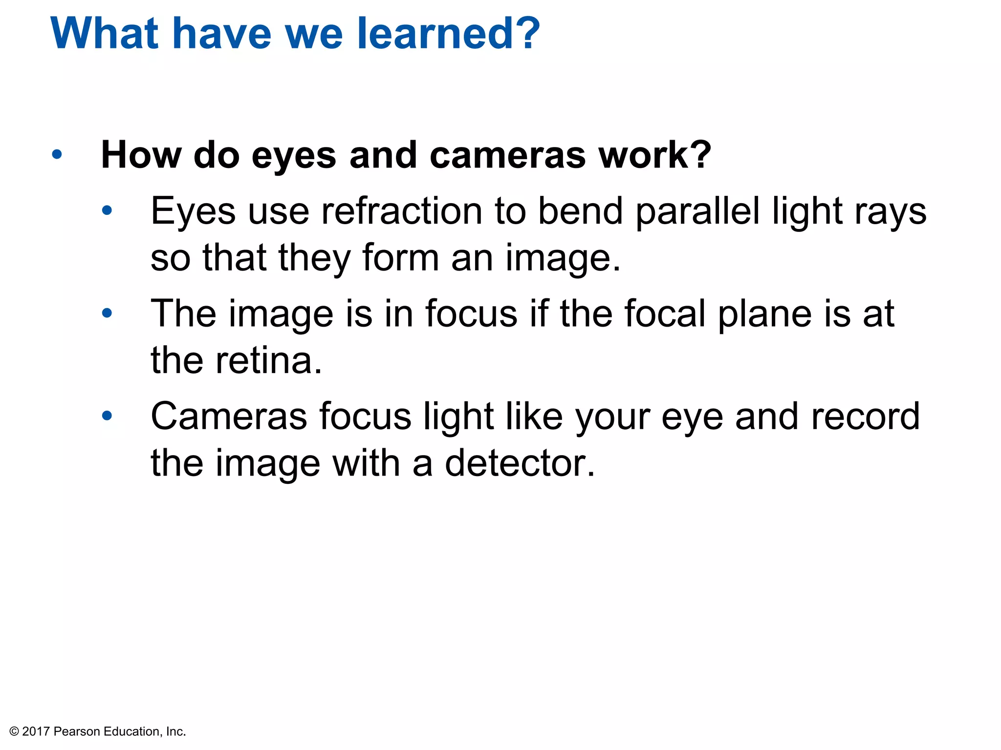 What have we learned?
• How do eyes and cameras work?
• Eyes use refraction to bend parallel light rays
so that they form an image.
• The image is in focus if the focal plane is at
the retina.
• Cameras focus light like your eye and record
the image with a detector.
© 2017 Pearson Education, Inc.
 