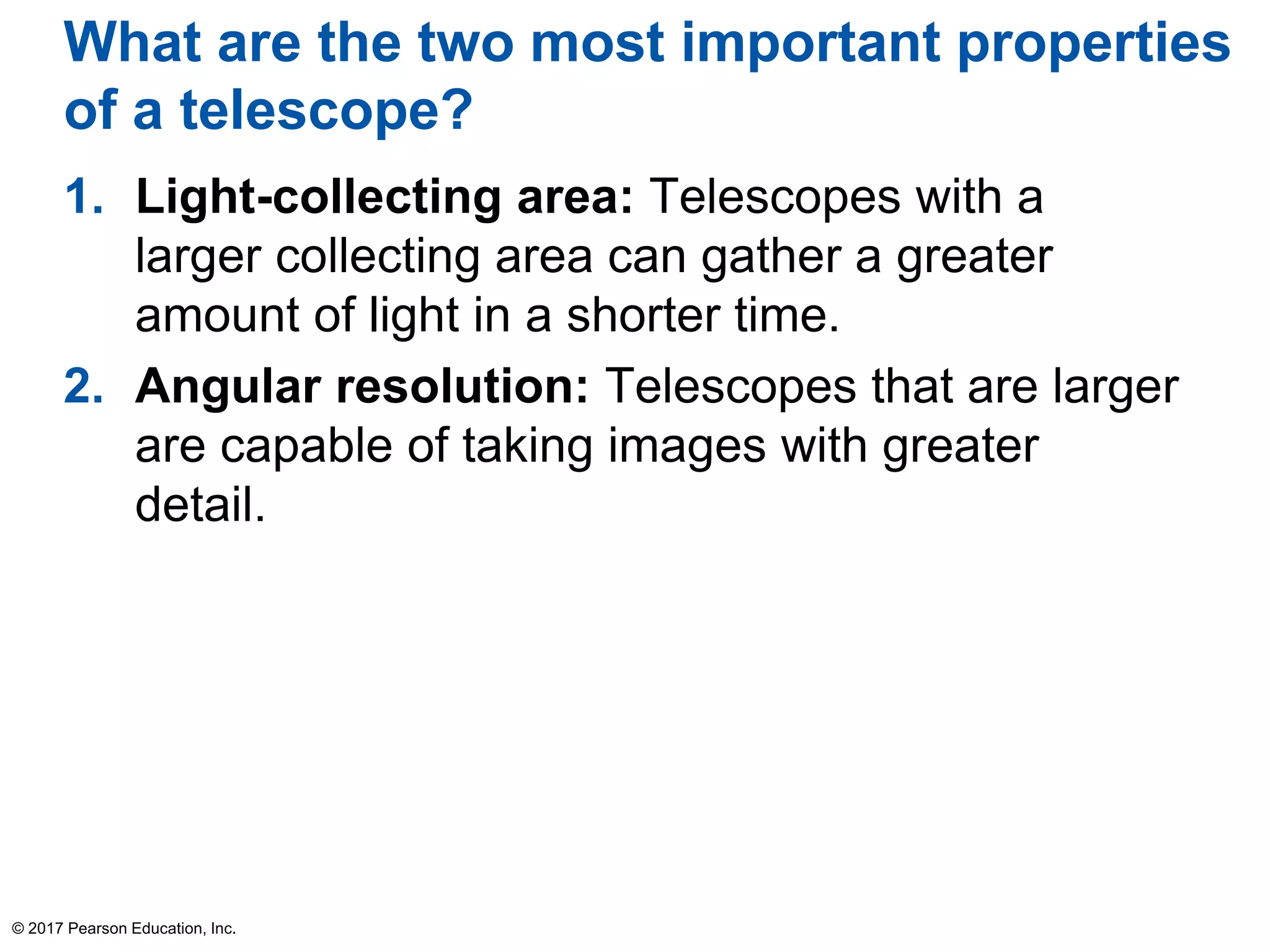 What are the two most important properties
of a telescope?
1. Light-collecting area: Telescopes with a
larger collecting area can gather a greater
amount of light in a shorter time.
2. Angular resolution: Telescopes that are larger
are capable of taking images with greater
detail.
© 2017 Pearson Education, Inc.
 