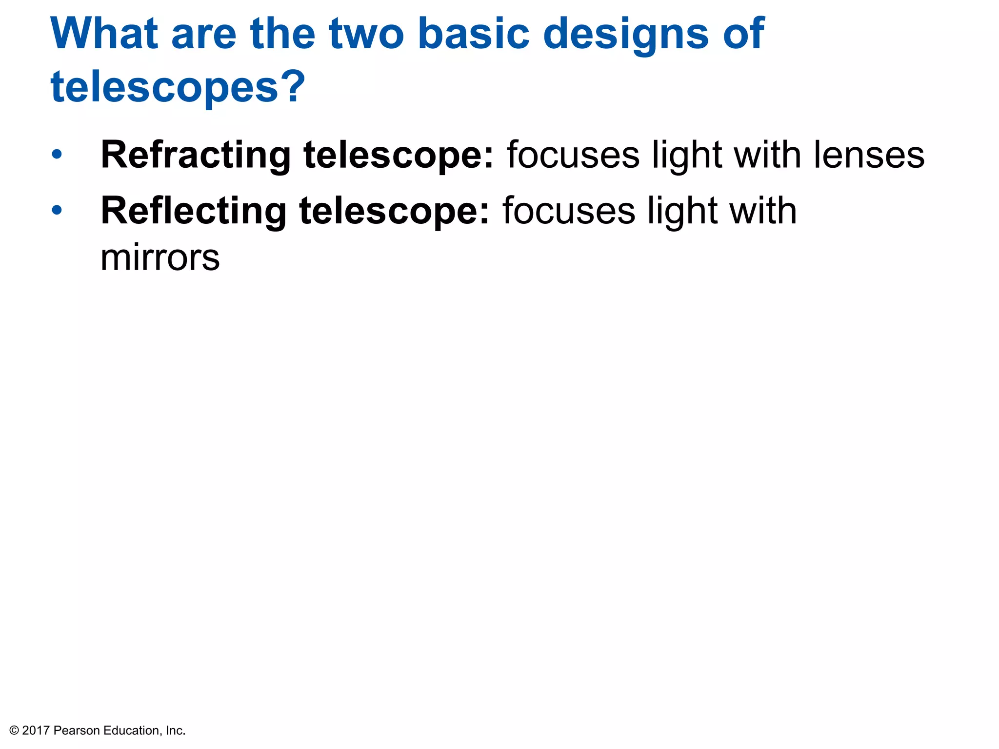 What are the two basic designs of
telescopes?
• Refracting telescope: focuses light with lenses
• Reflecting telescope: focuses light with
mirrors
© 2017 Pearson Education, Inc.
 