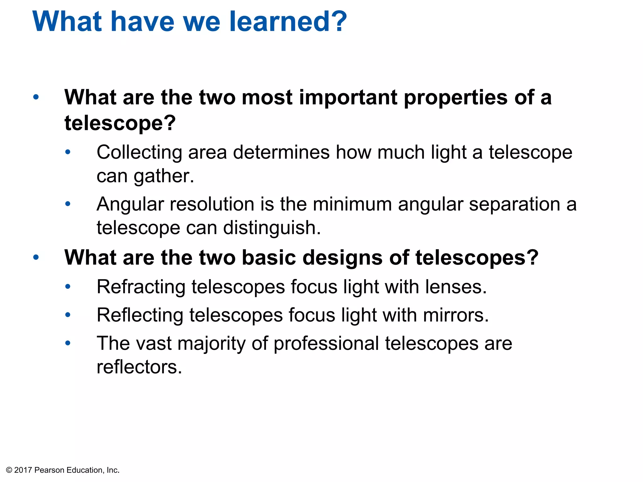 What have we learned?
• What are the two most important properties of a
telescope?
• Collecting area determines how much light a telescope
can gather.
• Angular resolution is the minimum angular separation a
telescope can distinguish.
• What are the two basic designs of telescopes?
• Refracting telescopes focus light with lenses.
• Reflecting telescopes focus light with mirrors.
• The vast majority of professional telescopes are
reflectors.
© 2017 Pearson Education, Inc.
 