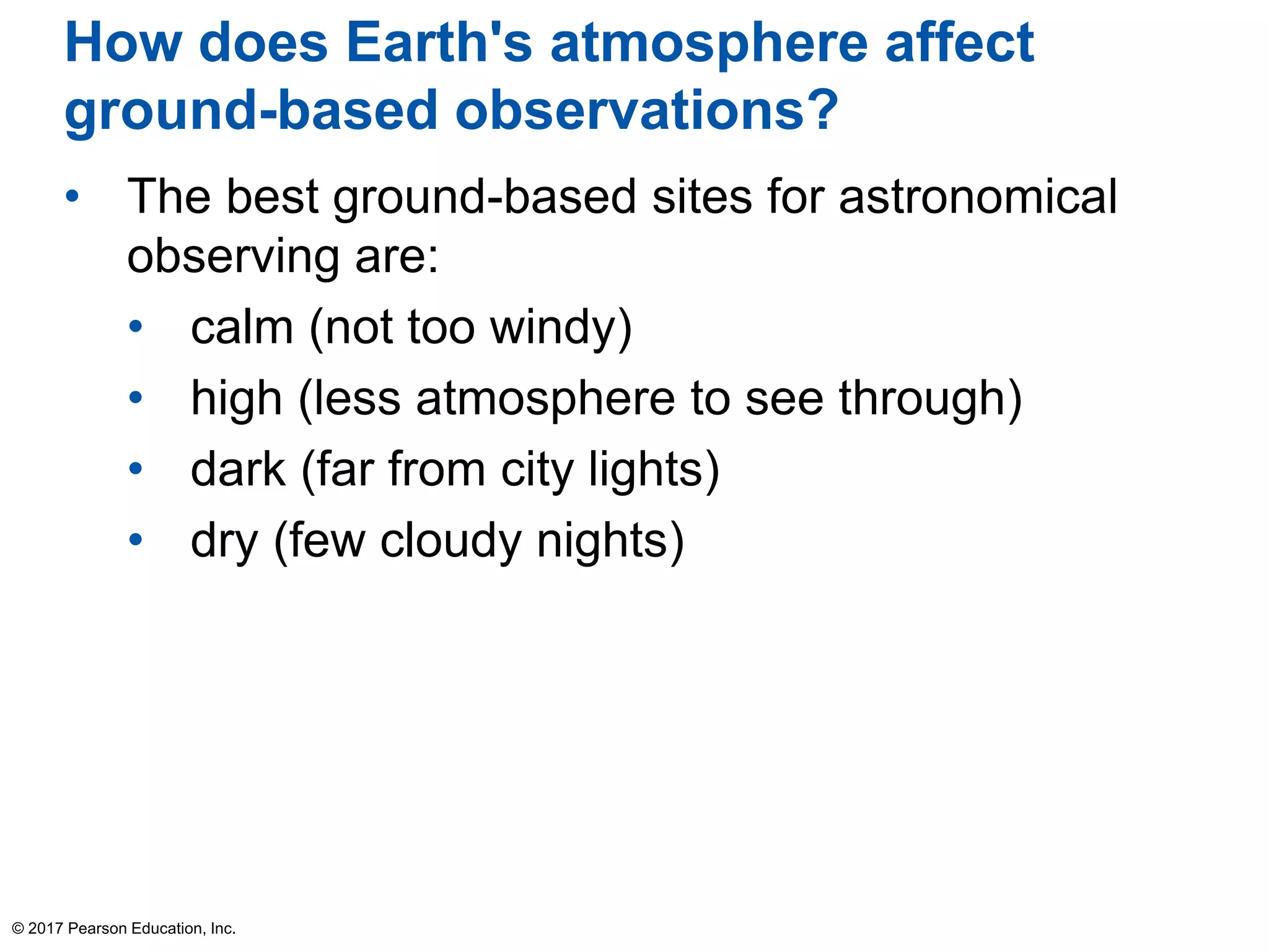 How does Earth's atmosphere affect
ground-based observations?
• The best ground-based sites for astronomical
observing are:
• calm (not too windy)
• high (less atmosphere to see through)
• dark (far from city lights)
• dry (few cloudy nights)
© 2017 Pearson Education, Inc.
 