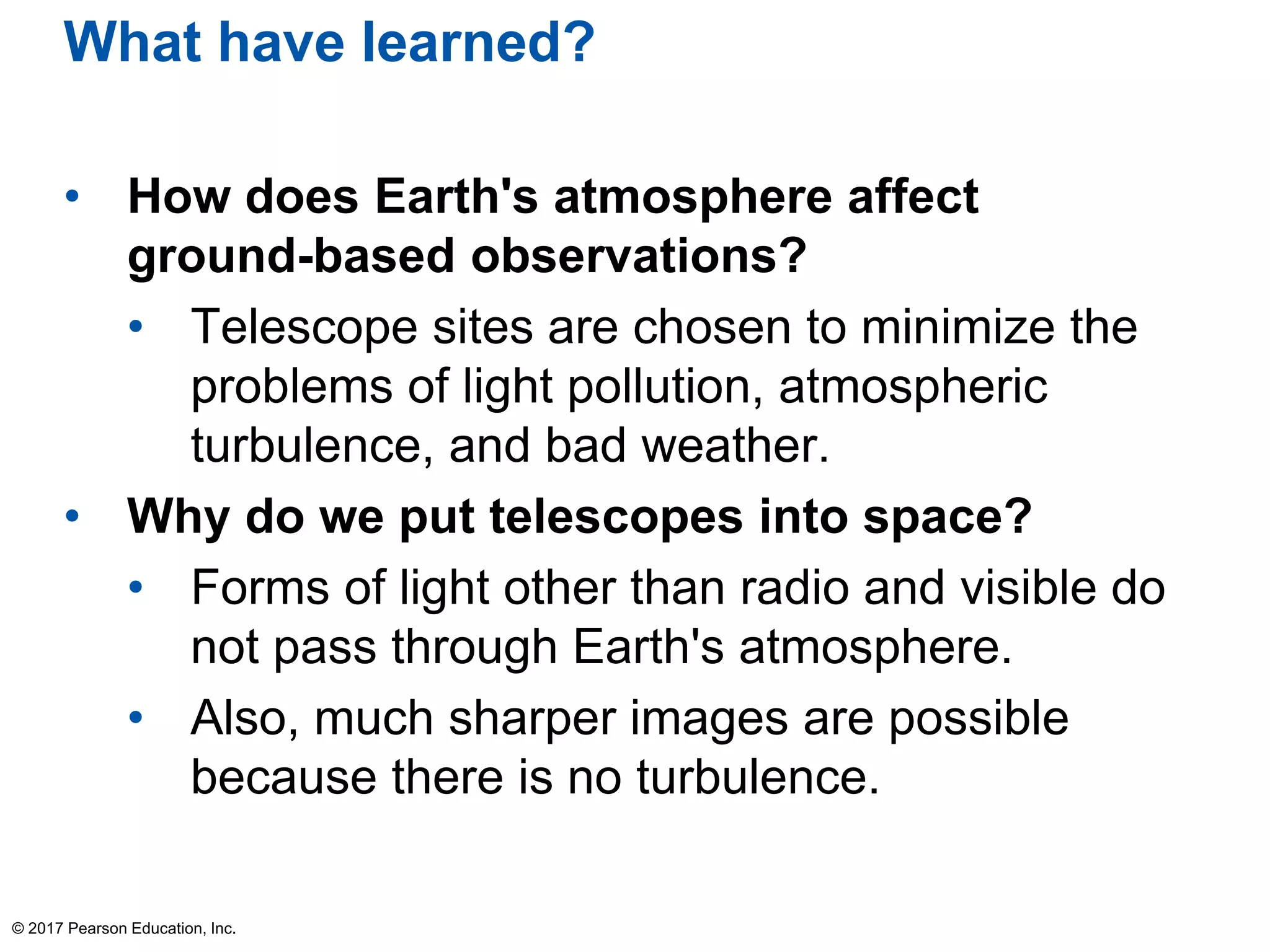 What have learned?
• How does Earth's atmosphere affect
ground-based observations?
• Telescope sites are chosen to minimize the
problems of light pollution, atmospheric
turbulence, and bad weather.
• Why do we put telescopes into space?
• Forms of light other than radio and visible do
not pass through Earth's atmosphere.
• Also, much sharper images are possible
because there is no turbulence.
© 2017 Pearson Education, Inc.
 