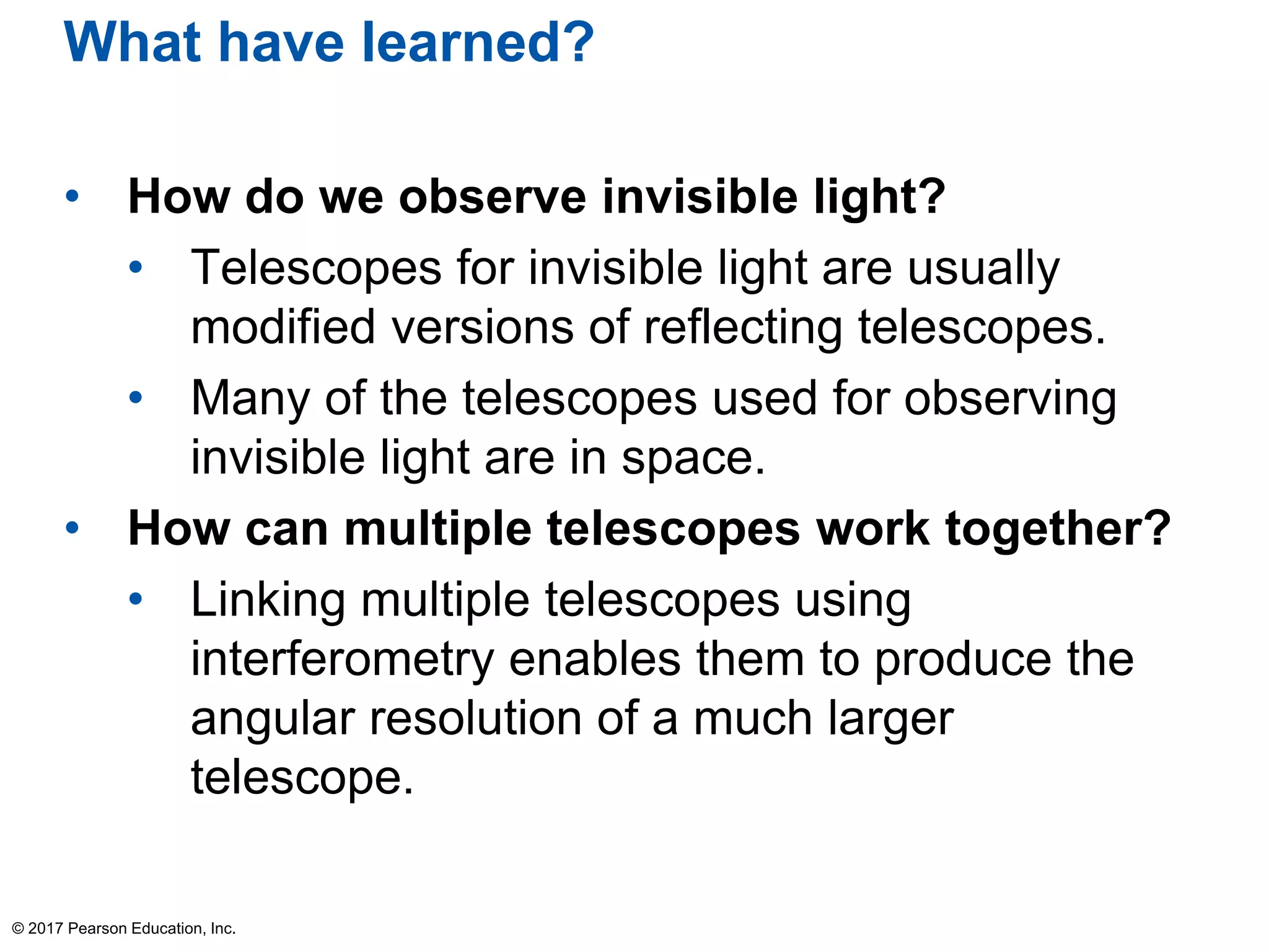 What have learned?
• How do we observe invisible light?
• Telescopes for invisible light are usually
modified versions of reflecting telescopes.
• Many of the telescopes used for observing
invisible light are in space.
• How can multiple telescopes work together?
• Linking multiple telescopes using
interferometry enables them to produce the
angular resolution of a much larger
telescope.
© 2017 Pearson Education, Inc.
 