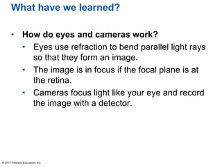 What have we learned?
• How do eyes and cameras work?
• Eyes use refraction to bend parallel light rays
so that they form an image.
• The image is in focus if the focal plane is at
the retina.
• Cameras focus light like your eye and record
the image with a detector.
© 2017 Pearson Education, Inc.
 