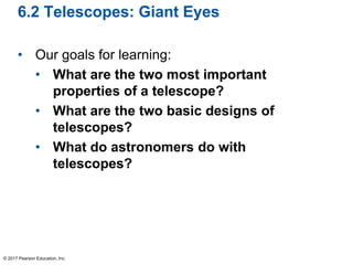 6.2 Telescopes: Giant Eyes
• Our goals for learning:
• What are the two most important
properties of a telescope?
• What are the two basic designs of
telescopes?
• What do astronomers do with
telescopes?
© 2017 Pearson Education, Inc.
 