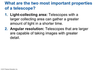 What are the two most important properties
of a telescope?
1. Light-collecting area: Telescopes with a
larger collecting area can gather a greater
amount of light in a shorter time.
2. Angular resolution: Telescopes that are larger
are capable of taking images with greater
detail.
© 2017 Pearson Education, Inc.
 