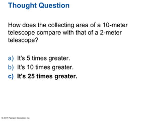Thought Question
How does the collecting area of a 10-meter
telescope compare with that of a 2-meter
telescope?
a) It's 5 times greater.
b) It's 10 times greater.
c) It's 25 times greater.
© 2017 Pearson Education, Inc.
 