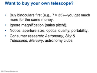 Want to buy your own telescope?
• Buy binoculars first (e.g., 7×35)—you get much
more for the same money.
• Ignore magnification (sales pitch!).
• Notice: aperture size, optical quality, portability.
• Consumer research: Astronomy, Sky &
Telescope, Mercury, astronomy clubs
© 2017 Pearson Education, Inc.
 