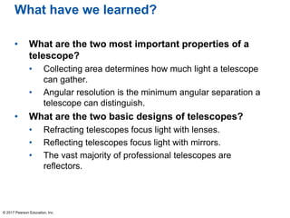 What have we learned?
• What are the two most important properties of a
telescope?
• Collecting area determines how much light a telescope
can gather.
• Angular resolution is the minimum angular separation a
telescope can distinguish.
• What are the two basic designs of telescopes?
• Refracting telescopes focus light with lenses.
• Reflecting telescopes focus light with mirrors.
• The vast majority of professional telescopes are
reflectors.
© 2017 Pearson Education, Inc.
 