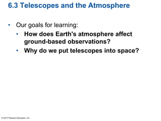6.3 Telescopes and the Atmosphere
• Our goals for learning:
• How does Earth's atmosphere affect
ground-based observations?
• Why do we put telescopes into space?
© 2017 Pearson Education, Inc.
 
