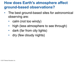 How does Earth's atmosphere affect
ground-based observations?
• The best ground-based sites for astronomical
observing are:
• calm (not too windy)
• high (less atmosphere to see through)
• dark (far from city lights)
• dry (few cloudy nights)
© 2017 Pearson Education, Inc.
 