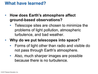 What have learned?
• How does Earth's atmosphere affect
ground-based observations?
• Telescope sites are chosen to minimize the
problems of light pollution, atmospheric
turbulence, and bad weather.
• Why do we put telescopes into space?
• Forms of light other than radio and visible do
not pass through Earth's atmosphere.
• Also, much sharper images are possible
because there is no turbulence.
© 2017 Pearson Education, Inc.
 