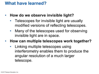 What have learned?
• How do we observe invisible light?
• Telescopes for invisible light are usually
modified versions of reflecting telescopes.
• Many of the telescopes used for observing
invisible light are in space.
• How can multiple telescopes work together?
• Linking multiple telescopes using
interferometry enables them to produce the
angular resolution of a much larger
telescope.
© 2017 Pearson Education, Inc.
 