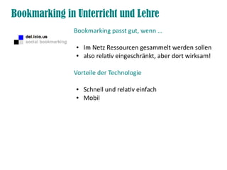 Bookmarking in Unterricht und Lehre
              Bookmarking passt gut, wenn …

               ●   Im Netz Ressourcen gesammelt werden sollen
               ●   also relatv eingeschränkt, aber dort wirksam!

              Vorteile der Technologie

               ●   Schnell und relatv einfach
               ●   Mobil
 