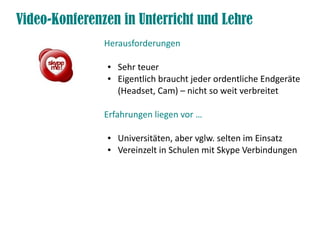 Video-Konferenzen in Unterricht und Lehre
               Herausforderungen

               ●   Sehr teuer
               ●   Eigentlich braucht jeder ordentliche Endgeräte
                   (Headset, Cam) – nicht so weit verbreitet

               Erfahrungen liegen vor …

               ●   Universitäten, aber vglw. selten im Einsatz
               ●   Vereinzelt in Schulen mit Skype Verbindungen
 