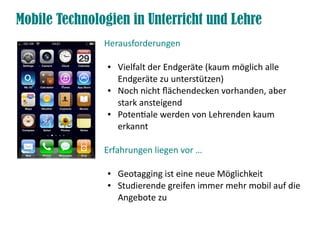 Mobile Technologien in Unterricht und Lehre
               Herausforderungen

                ●   Vielfalt der Endgeräte (kaum möglich alle
                    Endgeräte zu unterstützen)
                ●   Noch nicht fächendecken vorhanden, aber
                    stark ansteigend
                ●   Potentale werden von Lehrenden kaum
                    erkannt

               Erfahrungen liegen vor …

                ●   Geotagging ist eine neue Möglichkeit
                ●   Studierende greifen immer mehr mobil auf die
                    Angebote zu
 
