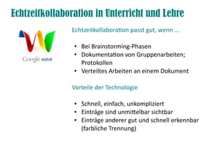 Echtzeitkollaboration in Unterricht und Lehre
               Echtzeitkollaboraton passt gut, wenn …

                ●   Bei Brainstorming-Phasen
                ●   Dokumentaton von Gruppenarbeiten;
                    Protokollen
                ●   Verteiltes Arbeiten an einem Dokument

               Vorteile der Technologie

                ●   Schnell, einfach, unkompliziert
                ●   Einträge sind unmitelbar sichtbar
                ●   Einträge anderer gut und schnell erkennbar
                    (farbliche Trennung)
 