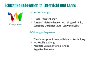 Echtzeitkollaboration in Unterricht und Lehre
               Herausforderungen

                ●   „Halb-Öfentlichkeit“
                ●   Funktonalitäten derzeit noch eingeschränkt,
                    komplexe Dokumentaton schwer möglich

               Erfahrungen liegen vor …

                ●   Einsatz zur gemeinsamen Dokumenterstellung
                ●   Protokollerstellung
                ●   Parallele Dokumenterstellung zu
                    Skypekonferenzen
 