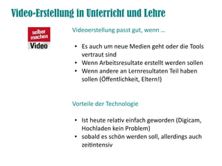 Video-Erstellung in Unterricht und Lehre
               Videoerstellung passt gut, wenn …

                ●   Es auch um neue Medien geht oder die Tools
                    vertraut sind
                ●   Wenn Arbeitsresultate erstellt werden sollen
                ●   Wenn andere an Lernresultaten Teil haben
                    sollen (Öfentlichkeit, Eltern!)


               Vorteile der Technologie

                ●   Ist heute relatv einfach geworden (Digicam,
                    Hochladen kein Problem)
                ●   sobald es schön werden soll, allerdings auch
                    zeitntensiv
 
