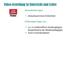Video-Erstellung in Unterricht und Lehre
               Herausforderungen

                ●   Zeitaufwand trotz Einfachheit

               Erfahrungen liegen vor …

                ●   v.a. in medienafnen Studiengängen,
                    beispielsweise der Medienpädagogik,
                ●   Auch in Schulprojekten
 