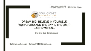 DREAM BIG, BELIEVE IN YOURSELF,
WORK HARD AND THE SKY IS THE LIMIT.
—ANONYMOUS—
2nd and 3rd Conditionals
@elprofesorhernan | heteco2010@gmail.com
+353858300722 | @hernan_tena
 