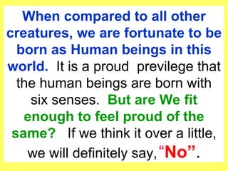 When compared to all other creatures, we are fortunate to be born as Human beings in this world.  It is a proud  previlege that the human beings are born with six senses.  But are We fit enough to feel proud of the same?  If we think it over a little, we will definitely say,    No . 