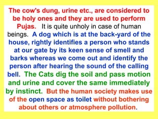 The cow's dung, urine etc., are considered to be holy ones and they are used to perform Pujas.  It is quite unholy in case of human beings.  A dog which is at the back-yard of the house, rightly identifies a person who stands at our gate by its keen sense of smell and barks whereas we come out and identify the person after hearing the sound of the calling bell.  The Cats dig the soil and pass motion and urine and cover the same immediately by instinct.   But the human society makes use of the  open space as toilet  without bothering about others or atmosphere pollution .  