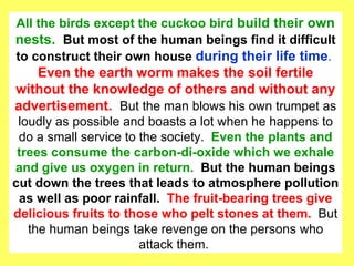 All the birds except the cuckoo bird  build their own nests.  But most of the human beings find it difficult to construct their own house  during their life time .  Even the earth worm makes the soil fertile without the knowledge of others and without any advertisement.  But the man blows his own trumpet as loudly as possible and boasts a lot when he happens to do a small service to the society.  Even the plants and trees consume the carbon-di-oxide which we exhale and give us oxygen in return.  But the human beings cut down the trees that leads to atmosphere pollution as well as poor rainfall.   The fruit-bearing trees give delicious fruits to those who pelt stones at them.  But the human beings take revenge on the persons who attack them.  