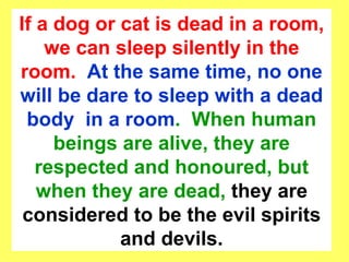 If a dog or cat is dead in a room, we can sleep silently in the room.  At the same time, no one will be dare to sleep with a dead body  in a room .  When human beings are alive, they are respected and honoured, but when they are dead,  they are considered to be the evil spirits and devils. 