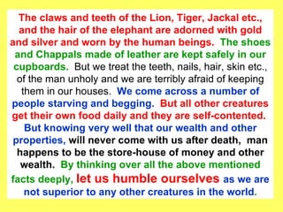 The claws and teeth of the Lion, Tiger, Jackal etc., and the hair of the elephant are adorned with gold and silver and worn by the human beings.  The shoes and Chappals made of leather are kept safely in our cupboards.  But we treat the teeth, nails, hair, skin etc., of the man unholy and we are terribly afraid of keeping them in our houses.  We come across a number of people starving and begging.  But all other creatures get their own food daily and they are self-contented.  But knowing very well that our wealth and other properties,  will never come with us after death,  man happens to be the store-house of money and other wealth.  By thinking over all the above mentioned facts deeply,  let us humble ourselves  as we are not superior to any other creatures in the world . 