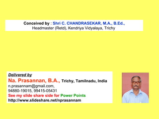 Conceived by  :  Shri C. CHANDRASEKAR, M.A., B.Ed., Headmaster (Retd), Kendriya Vidyalaya, Trichy  Delivered by Na. Prasannan, B.A.,  Trichy, Tamilnadu, India n.prasannam@gmail.com, 94880-19015, 99415-05431 See my slide share side for  Power Points http://www.slideshare.net/nprasannam   