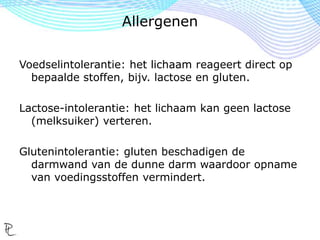 Voedselallergie: reactie op voedsel door het
immuunsysteem. Het afweersysteem van ons
lichaam ziet allergenen als ziekmakende
indringers en produceert anti-stoffen.
Deze chemische stoffen kunnen o.a.
ademhalingsproblemen, huidaandoeningen en
hartproblemen veroorzaken.
De anafylactische shock is levensbedreigend.
Allergenen
 