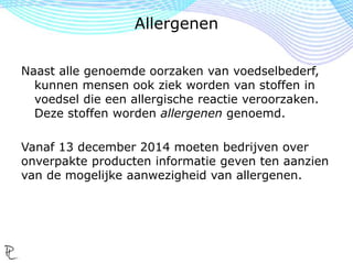 Naast alle genoemde oorzaken van voedselbederf,
kunnen mensen ook ziek worden van stoffen in
voedsel die een allergische reactie veroorzaken.
Deze stoffen worden allergenen genoemd.
Vanaf 13 december 2014 moeten bedrijven over
onverpakte producten informatie geven ten aanzien
van de mogelijke aanwezigheid van allergenen.
Allergenen
 