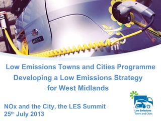 Low Emissions Towns and Cities Programme
Developing a Low Emissions Strategy
for West Midlands
NOx and the City, the LES Summit
25th
July 2013
 