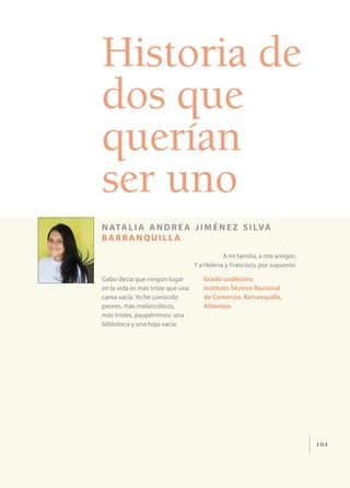 101
Historia de
dos que
querían
ser uno
natalia andrea jiménez silva
barr anquill a
A mi familia, a mis amigos.
Y a Helena y Francisco, por supuesto.
Gabo decía que ningún lugar
en la vida es más triste que una
cama vacía. Yo he conocido
peores, más melancólicos,
más tristes, paupérrimos: una
biblioteca y una hoja vacía.
Grado undécimo
Instituto Técnico Nacional
de Comercio, Barranquilla,
Atlántico.
 