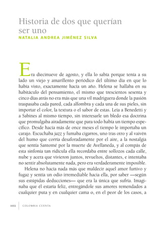 c o l o m b i a c u e n ta102
Era diecinueve de agosto, y ella lo sabía porque tenía a su
lado un viejo y amarillento periódico del último día en que lo
había visto, exactamente hacía un año. Helena se hallaba en su
habitáculo del pensamiento, el mismo que trescientos sesenta y
cinco días atrás no era más que una vil madriguera donde la pasión
traspasaba cada pared, cada alfombra y cada una de sus pieles, sin
importar el color, la textura o el sabor de estas. Leía a Benedetti y
a Sabines al mismo tiempo, sin interesarle un bledo esa doctrina
que promulgaba airadamente que para todo había un tiempo espe-
cífico. Desde hacía más de once meses el tiempo le importaba un
carajo. Escuchaba jazz y fumaba cigarros, uno tras otro y al vaivén
del humo que corría desaforadamente por el aire, a la nostalgia
que sentía Santomé por la muerte de Avellaneda, y al compás de
esta sinfonía tan ridícula ella recordaba entre sollozos cada calle,
nube y acera que vivieron juntos, revueltos, distantes, e intentaba
no sentir absolutamente nada, pero era verdaderamente imposible.
Helena no hacía nada más que maldecir aquel amor furtivo y
fugaz y sentía un odio irremediable hacia ella, por saber —según
sus estúpidas deducciones— que era la única que sufría. Imagi-
naba que él estaría feliz, entregándole sus amores remendados a
cualquier puta y en cualquier cama o, en el peor de los casos, a
Historia de dos que querían
ser uno
natalia andrea jiménez silva
 
