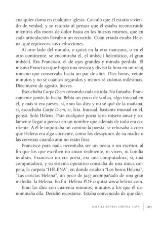 103
cualquier dama en cualquier iglesia. Calculó que él estaría vivien-
do de verdad, y se retorcía al pensar que él estaba reconstruido
mientras ella moría de dolor hasta en los huesos mismos, que en
cada articulación llevaban un recuerdo. Cuán errada estaba Hele-
na, qué equívocas sus deducciones.
Al otro lado del mundo, o quizá en la otra manzana, o en el
otro continente, se encontraba él, el imbécil helenístico, el gran
imbécil. Era Francisco, el de ojos grandes y mirada perdida. El
mismo Francisco que hojeó una revista y divisó la hora en un reloj
romano que conservaba hacía un par de años. Diez horas, veinte
minutos y no sé cuantos segundos y menos sé cuántas milésimas.
Diecinueve de agosto. Jueves.
Escuchaba Carpe Diem coreando cada estrofa. No fumaba. Fran-
camente jamás lo hacía. Bebía un poco de vodka, algo inusual en
él, y más si era jueves, sí, eran las diez y no sé qué de la mañana,
sí, escuchaba Carpe Diem, sí, leía. Inusual, bastante inusual en él,
pensó. Solo Helena. Para cualquier poeta sería mísero amar y so-
lamente llegar a pensar en un nombre que además de todo era co-
rriente. A él le importaba un comino la poesía, se rehusaba a creer
que Helena era algo corriente, como los desayunos de su madre o
las cervezas cuando aún no están frías.
Francisco para nada necesitaba ser un poeta o un escritor, al
fin que los que escriben no aman realmente, ni viven, ni familia
tendrán. Francisco no era poeta, era una computadora; sí, una
computadora, y su sistema operativo constaba de una única car-
peta, la carpeta “HELENA”, en donde estaban “Los besos Helena”,
“Las caricias Helena”, un poco de jazz acompañado de una gran
melodía: la Helena. En fin, Helena PDF o quizá www.helena.com.
Eran las diez con cuarenta minutos, minutos a los que él de-
nominaba ella. Decidió recostarse. Estaba convencido de que dor-
n ata l i a a n d r e a j i m é n e z s i lva
 