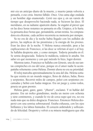 c o l o m b i a c u e n ta104
mir era un anticipo diario de la muerte, y muerto jamás volvería a
pensarla, o eso creía. Intento fallido. Once. Una cama algo oxidada
y un hombre algo enamorado. Cerró sus ojos y, en un vaivén de
tiempo que desaprovechó haciendo nada, se hicieron las doce. El
meridiano, en su radiante aparición diaria. Se engañó al prever que
en las doce horas restantes no pensaría en ella. Utópico, sí lo haría.
La pensaría doce horas que, pensándola, serían treinta. Su computa-
dora era eficiente, cada archivo recorrería su memoria por siempre.
Ya no era de día y la noche había llegado con los aullidos de
perros, las súplicas de las prostitutas y la energía de los jóvenes.
Eran las doce de la noche. Y Helena nunca entendió, pese a las
explicaciones de Francisco, si las doce se referían al ayer o al hoy.
Se hallaba despierta aún, y como siempre. Todavía pensaba en él.
Se sentía desgraciada. Todavía lo maldecía, todavía lo amaba. Sin
saber en qué momento y con qué método lo hizo, logró dormir.
Mientras tanto, Francisco se hallaba con Génesis, una de sus tan-
tas compinches en eso del sexo, porque en el amor nadie lo acom-
pañaba vehemente como Helena. Dormir ahora no era su prioridad.
El reloj marcaba aproximadamente la una del día. Helena soña-
ba que existía en un mundo mágico, lleno de dulces, balas, flores
y serpientes. Recorrió miles de campos, peleó con serpientes en-
cantadas y bebió con hadas mágicas. Era un juego y, como todos,
poseía un gran premio.
Helena ganó, ganó, ganó. “¡Hurra!”, exclamó. Y ni hablar del
premio. Era un trofeo grandísimo, medía un metro con ochenta
y siete centímetros, y cuando lo vio de cerca supo qué era, no era
nada más que su dulce desgracia: Francisco. Entonces Helena des-
pertó con una sonrisa sobrenatural. Estaba exhausta, con los ojos
brillantes y los labios húmedos. El corazón ardiéndole y sollozan-
do de felicidad. Despertó y volvió a su mísera madriguera que olía
 