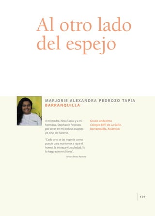107
Al otro lado
del espejo
mar jorie alexandr a pedrozo tapia
barr anquill a
A mi madre, Nora Tapia, y a mi
hermana, Stephanie Pedrozo,
por creer en mí incluso cuando
yo dejo de hacerlo.
“Cada uno se las ingenia como
puede para mantener a raya el
horror, la tristeza y la soledad. Yo
lo hago con mis libros”.
Arturo Pérez Reverte
Grado undécimo
Colegio Biffi de La Salle,
Barranquilla, Atlántico.
 