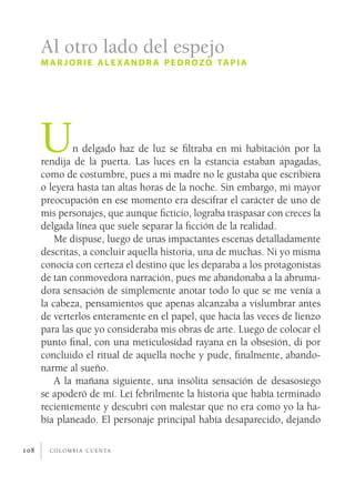 c o l o m b i a c u e n ta108
Un delgado haz de luz se filtraba en mi habitación por la
rendija de la puerta. Las luces en la estancia estaban apagadas,
como de costumbre, pues a mi madre no le gustaba que escribiera
o leyera hasta tan altas horas de la noche. Sin embargo, mi mayor
preocupación en ese momento era descifrar el carácter de uno de
mis personajes, que aunque ficticio, lograba traspasar con creces la
delgada línea que suele separar la ficción de la realidad.
Me dispuse, luego de unas impactantes escenas detalladamente
descritas, a concluir aquella historia, una de muchas. Ni yo misma
conocía con certeza el destino que les deparaba a los protagonistas
de tan conmovedora narración, pues me abandonaba a la abruma-
dora sensación de simplemente anotar todo lo que se me venía a
la cabeza, pensamientos que apenas alcanzaba a vislumbrar antes
de verterlos enteramente en el papel, que hacía las veces de lienzo
para las que yo consideraba mis obras de arte. Luego de colocar el
punto final, con una meticulosidad rayana en la obsesión, di por
concluido el ritual de aquella noche y pude, finalmente, abando-
narme al sueño.
A la mañana siguiente, una insólita sensación de desasosiego
se apoderó de mí. Leí febrilmente la historia que había terminado
recientemente y descubrí con malestar que no era como yo la ha-
bía planeado. El personaje principal había desaparecido, dejando
Al otro lado del espejo
mar jorie alexandr a pedrozo tapia
 