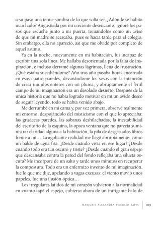 109
a su paso una tenue sombra de lo que solía ser. ¿Adónde se habría
marchado? Angustiada por mi creciente desencanto, ignoré los pa-
sos que escuché junto a mi puerta, tomándolos como un aviso
de que mi madre se acercaba, pues se hacía tarde para el colegio.
Sin embargo, ella no apareció, así que me olvidé por completo de
aquel asunto.
Ya en la noche, nuevamente en mi habitación, fui incapaz de
escribir una sola línea. Me hallaba desorientada por la falta de ins-
piración, e incluso derramé algunas lágrimas, llena de frustración.
¿Qué estaba sucediéndome? Año tras año pasaba horas encerrada
en esas cuatro paredes, devanándome los sesos con la intención
de crear mundos enteros con mi pluma, y abruptamente el fértil
campo de mi imaginación era un desolado desierto. Después de la
única historia que no había logrado motivar en mí un ávido deseo
de seguir leyendo, todo se había venido abajo.
Me derrumbé en mi cama y, por vez primera, observé realmente
mi entorno, despojándolo del misticismo con el que lo apreciaba:
las grisáceas paredes, las sábanas deshilachadas, la inestabilidad
del escritorio de la esquina, la opaca ventana que no parecía sumi-
nistrar claridad alguna a la habitación, la pila de desgastados libros
frente a mí… La agobiante realidad me llegó abruptamente, como
un balde de agua fría. ¿Desde cuándo vivía en ese lugar? ¿Desde
cuándo todo era tan oscuro y triste? ¿Desde cuándo el gran espejo
que descansaba contra la pared del fondo reflejaba una silueta os-
cura? Me incorporé de un salto y tardé unos minutos en recuperar
la compostura. Todo era un enfermizo invento de mi imaginación,
fue lo que me dije, apelando a vagas excusas: el viento movió unos
papeles, fue una ilusión óptica…
Los irregulares latidos de mi corazón volvieron a la normalidad
en cuanto tapé el espejo, cubierto ahora de un intrigante halo de
m a r j o r i e a l e x a n d r a p e d r o z o ta p i a
 