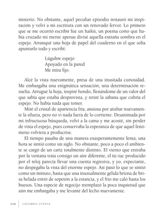 c o l o m b i a c u e n ta110
misterio. No obstante, aquel peculiar episodio restauró mi inspi-
ración y volví a mi escritura con un renovado fervor. Lo primero
que se me ocurrió escribir fue un haikú, un poema corto que ha-
bía cruzado mi mente apenas divisé aquella extraña sombra en el
espejo. Arranqué una hoja de papel del cuaderno en el que solía
apuntarlo todo y escribí:			
Lúgubre espejo
Apoyado en la pared
Me mira fijo.
Alcé la vista nuevamente, presa de una inusitada curiosidad.
Me embargaba una enigmática sensación, una determinación re-
suelta. Arrugué la hoja, inspiré hondo, llenándome de un valor del
que sabía que estaba desprovista, y retiré la sábana que cubría el
espejo. No había nada que temer.
Miré el cristal de apariencia fría, ansiosa por atisbar nuevamen-
te la silueta, pero no vi nada fuera de lo corriente. Desanimada por
mi infructuosa búsqueda, volví a la cama y me acosté, sin perder
de vista el espejo, pues conservaba la esperanza de que aquel fenó-
meno volviera a producirse.
El tiempo pasaba de una manera exasperantemente lenta; una
hora se sintió como un siglo. No obstante, poco a poco el ambien-
te se cargó de un cariz totalmente distinto. El viento que entraba
por la ventana traía consigo un aire diferente, el tic-tac producido
por el reloj parecía llevar una cuenta regresiva, y yo, expectante,
no despegaba la vista del enorme espejo. Así pasó lo que se sintió
como un minuto, hasta que una inusualmente gélida brizna de bri-
sa helada entró de sopetón a la estancia, y el frío me caló hasta los
huesos. Una especie de regocijo reemplazó la poca inquietud que
aún me embargaba y me levanté del lecho nuevamente.
 
