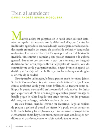 c o l o m b i a c u e n ta118
Marcos aclaró su garganta, se le hacía tarde, así que cami-
nó con rapidez, tarareando aún la débil melodía; cruzó entre las
multitudes agolpadas a ambos lados de la calle para ver a los solda-
dos partir en medio del sueño de papeles de colores y banderolas
ondeantes; los vio marchar con los ojos perdidos en el horizonte
invisible, sin sonreír o saludar y sin prestar atención a la euforia
general. Los miró con atención y, por un momento, se imaginó
desfilando por la vía, bajo la lluvia de papeles de colores, vestido
con uniforme verde y cargando un fusil negro. Pronto se apartó del
desfile y se fue alejando del bullicio, entre las calles que se dirigían
al oriente de la ciudad.
No soportaba tal imagen, le hacía pensar en su hermano Jaime.
Se había ido un año atrás y aún recordaba la última vez que lo vio,
con su uniforme verde y sus botas brillantes. La manera como sa-
lió por la puerta y se perdió en la oscuridad de la noche. Lo único
que le quedaba de él era una insignia que había ganado en alguna
batalla y que le había llegado una tarde remota, tras las prácticas
del coro; sin embargo, no había vuelto a oír de él.
De esta forma, cuando terminó su recorrido, llegó al edificio
de piedra y golpeó el portal de hierro. No pudo evitar pensar en
la lluvia de balas y las explosiones, en su hermano desangrándose
eternamente en un hoyo, sin morir, pero sin vivir, con los ojos per-
didos en el atardecer, como lo había soñado tantas veces.
Tren al atardecer
david andrés river a mosquer a
 