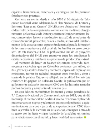 c o l o m b i a c u e n ta12
espacios, herramientas, materiales y estrategias que les permitan
fortalecer esas prácticas.
Con esto en mente, desde el año 2010 el Ministerio de Edu-
cación Nacional viene adelantando el Plan Nacional de Lectura y
Escritura “Leer es mi Cuento” (PNLE), cuyo objetivo es “fomentar
el desarrollo de las competencias comunicativas mediante el mejo-
ramiento de los niveles de lectura y escritura (comportamiento lec-
tor, comprensión lectora y producción textual) de estudiantes de
educación inicial, preescolar, básica y media, a través del fortaleci-
miento de la escuela como espacio fundamental para la formación
de lectores y escritores y del papel de las familias en estos proce-
sos”. De esta manera, el CNC se perfila como uno de los proyectos
dinamizadores del PNLE para promover entre los estudiantes la
escritura creativa y fortalecer sus procesos de producción textual.
Al momento de hacer un balance del camino recorrido, reco-
nocemos satisfechos que en Colombia contamos con niños, ni-
ñas, jóvenes y adultos lectores y escritores, capaces de expresar sus
emociones, recrear su realidad, imaginar otros mundos y crear a
través de la palabra. Esto se ve reflejado en la calidad literaria que
contienen las páginas de Colombia Cuenta, la publicación que or-
gullosamente cada año presenta el CNC con las historias narradas
por los docentes y estudiantes de nuestro país.
En esta edición encontramos los treinta y cinco ganadores del
7.° Concurso Nacional de Cuento, realizado en 2013, que rindió
homenaje al escritor caleño Andrés Caicedo. Tenemos el placer de
presentar a estos nuevos y talentosos autores colombianos, a quie-
nes invitamos para que a partir de su experiencia en el CNC siem-
bren la semilla de la escritura en sus escuelas, contagien a otros de
su gusto por las letras y sigan haciendo de la palabra un camino
para relacionarse con el mundo y hacer realidad sus sueños.
 